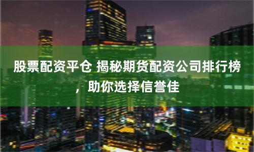 股票配资平仓 揭秘期货配资公司排行榜，助你选择信誉佳