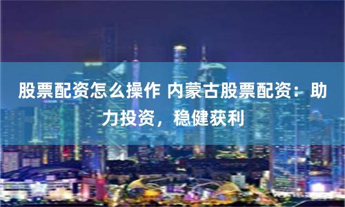 股票配资怎么操作 内蒙古股票配资：助力投资，稳健获利