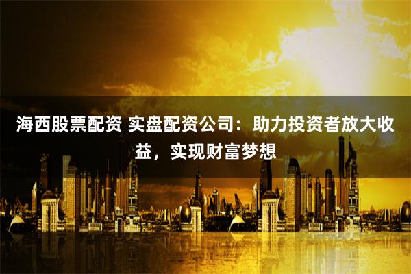 海西股票配资 实盘配资公司：助力投资者放大收益，实现财富梦想