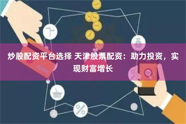 炒股配资平台选择 天津股票配资：助力投资，实现财富增长