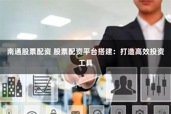 南通股票配资 股票配资平台搭建：打造高效投资工具