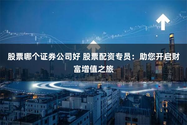 股票哪个证券公司好 股票配资专员：助您开启财富增值之旅
