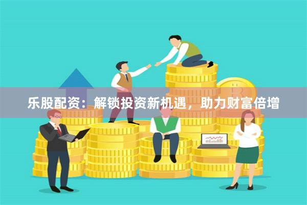 乐股配资：解锁投资新机遇，助力财富倍增