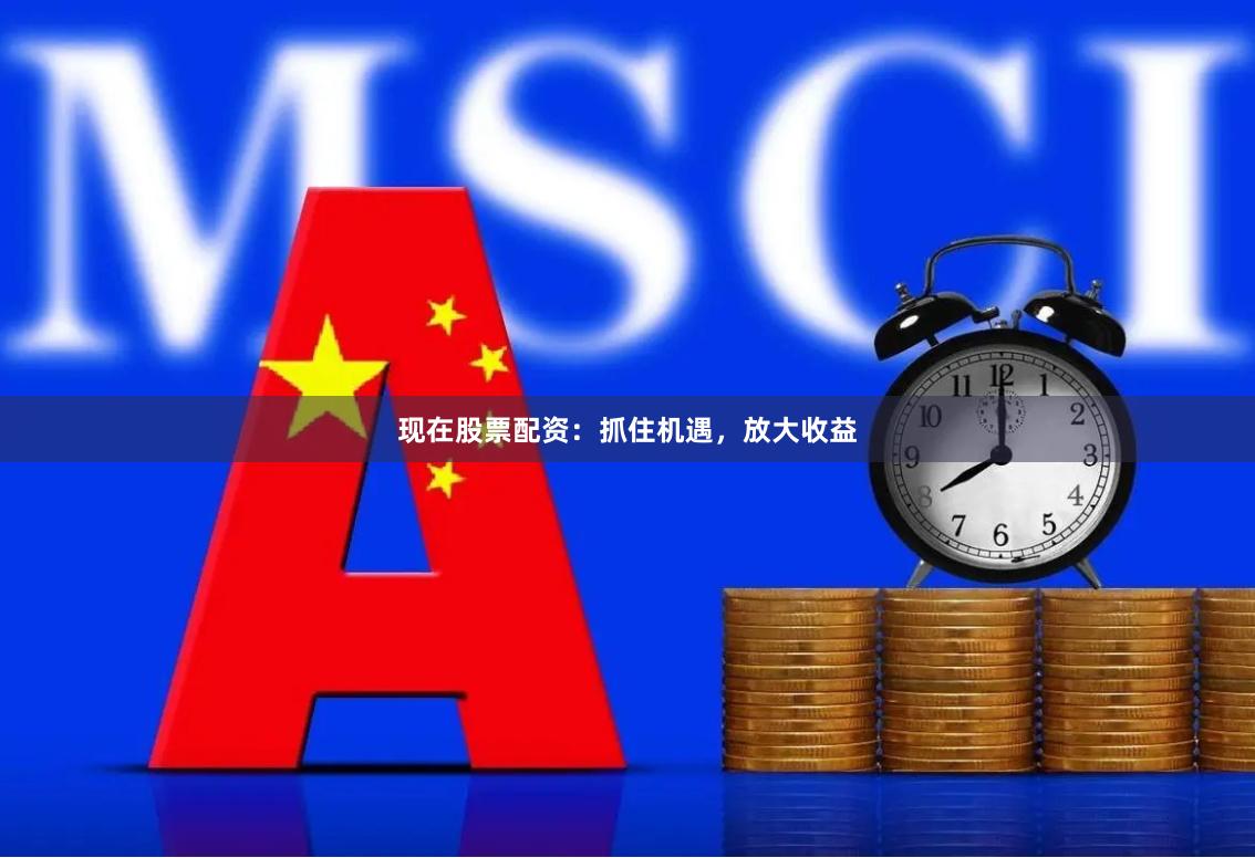 现在股票配资：抓住机遇，放大收益