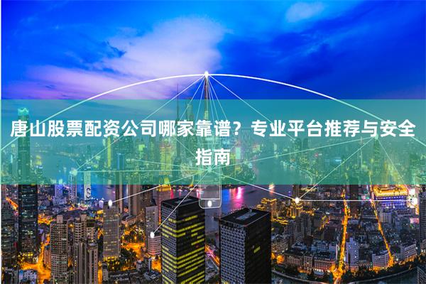 唐山股票配资公司哪家靠谱？专业平台推荐与安全指南